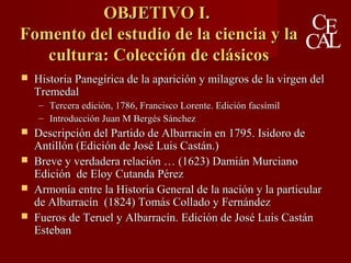 OBJETIVO I.OBJETIVO I.
Fomento del estudio de la ciencia y laFomento del estudio de la ciencia y la
cultura: Colección de clásicoscultura: Colección de clásicos
 Historia Panegírica de la aparición y milagros de la virgen delHistoria Panegírica de la aparición y milagros de la virgen del
TremedalTremedal
– Tercera edición, 1786, Francisco Lorente. Edición facsímilTercera edición, 1786, Francisco Lorente. Edición facsímil
– Introducción Juan M Bergés SánchezIntroducción Juan M Bergés Sánchez
 Descripción del Partido de Albarracín en 1795. Isidoro deDescripción del Partido de Albarracín en 1795. Isidoro de
Antillón (Edición de José Luis Castán.)Antillón (Edición de José Luis Castán.)
 Breve y verdadera relación … (1623) Damián MurcianoBreve y verdadera relación … (1623) Damián Murciano
Edición de Eloy Cutanda PérezEdición de Eloy Cutanda Pérez
 Armonía entre la Historia General de la nación y la particularArmonía entre la Historia General de la nación y la particular
de Albarracín (1824) Tomás Collado y Fernándezde Albarracín (1824) Tomás Collado y Fernández
 Fueros de Teruel y Albarracín. Edición de José Luis CastánFueros de Teruel y Albarracín. Edición de José Luis Castán
EstebanEsteban
 