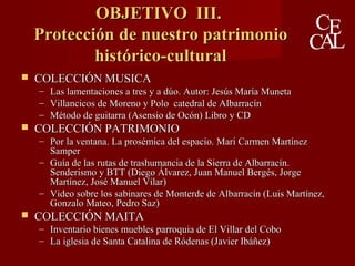OBJETIVO III.OBJETIVO III.
Protección de nuestro patrimonioProtección de nuestro patrimonio
histórico-culturalhistórico-cultural
 COLECCIÓN MUSICACOLECCIÓN MUSICA
– Las lamentaciones a tres y a dúo. Autor: Jesús María MunetaLas lamentaciones a tres y a dúo. Autor: Jesús María Muneta
– Villancicos de Moreno y Polo catedral de AlbarracínVillancicos de Moreno y Polo catedral de Albarracín
– Método de guitarra (Asensio de Ocón) Libro y CDMétodo de guitarra (Asensio de Ocón) Libro y CD
 COLECCIÓN PATRIMONIOCOLECCIÓN PATRIMONIO
– Por la ventana. La prosémica del espacio. Mari Carmen MartínezPor la ventana. La prosémica del espacio. Mari Carmen Martínez
SamperSamper
– Guía de las rutas de trashumancia de la Sierra de Albarracín.Guía de las rutas de trashumancia de la Sierra de Albarracín.
Senderismo y BTTSenderismo y BTT (Diego Álvarez, Juan Manuel Bergés, Jorge(Diego Álvarez, Juan Manuel Bergés, Jorge
Martínez, José Manuel Vilar)Martínez, José Manuel Vilar)
– Video sobre los sabinares de Monterde de Albarracín (Luis Martínez,Video sobre los sabinares de Monterde de Albarracín (Luis Martínez,
Gonzalo Mateo, Pedro Saz)Gonzalo Mateo, Pedro Saz)
 COLECCIÓN MAITACOLECCIÓN MAITA
– Inventario bienes muebles parroquia de El Villar del CoboInventario bienes muebles parroquia de El Villar del Cobo
– La iglesia de Santa Catalina de Ródenas (Javier Ibáñez)La iglesia de Santa Catalina de Ródenas (Javier Ibáñez)
 
