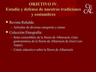 OBJETIVO IV.OBJETIVO IV.
Estudio y defensa de nuestras tradicionesEstudio y defensa de nuestras tradiciones
y costumbresy costumbres
 Revista RehaldaRevista Rehalda
– Artículos de diversas categorías y temasArtículos de diversas categorías y temas
 Colección Etnografía:Colección Etnografía:
– Setas comestibles de la Sierra de Albarracín, GuíaSetas comestibles de la Sierra de Albarracín, Guía
gastronómica de la Sierra de Albarracín de (José Luisgastronómica de la Sierra de Albarracín de (José Luis
Aspas)Aspas)
– Cómic educativo sobre la Sierra de AlbarracínCómic educativo sobre la Sierra de Albarracín
 