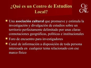 ¿Qué es un Centro de¿Qué es un Centro de EstudiosEstudios
Local?Local?
 UnaUna asociación culturalasociación cultural que promueve y estimula laque promueve y estimula la
investigación y divulgación de estudios sobre uninvestigación y divulgación de estudios sobre un
territorio perfectamente delimitado por unas clarasterritorio perfectamente delimitado por unas claras
connotaciones geográficas, políticas e institucionalesconnotaciones geográficas, políticas e institucionales
 Foro de encuentro para investigadoresForo de encuentro para investigadores
 Canal de información a disposición de toda personaCanal de información a disposición de toda persona
interesada en cualquier tema relacionado con eseinteresada en cualquier tema relacionado con ese
marco físicomarco físico
 