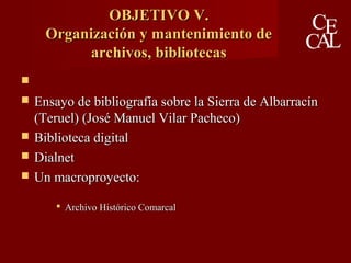 OBJETIVO V.OBJETIVO V.
Organización y mantenimiento deOrganización y mantenimiento de
archivos, bibliotecasarchivos, bibliotecas

 Ensayo de bibliografía sobre la Sierra de AlbarracínEnsayo de bibliografía sobre la Sierra de Albarracín
(Teruel) (José Manuel Vilar Pacheco)(Teruel) (José Manuel Vilar Pacheco)
 Biblioteca digitalBiblioteca digital
 DialnetDialnet
 Un macroproyecto:Un macroproyecto:
 Archivo Histórico ComarcalArchivo Histórico Comarcal
 