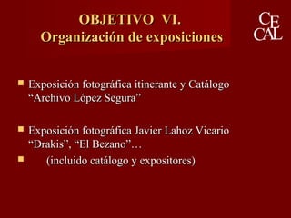 OBJETIVO VI.OBJETIVO VI.
Organización de exposicionesOrganización de exposiciones
 Exposición fotográfica itinerante y CatálogoExposición fotográfica itinerante y Catálogo
“Archivo López Segura”“Archivo López Segura”
 Exposición fotográfica Javier Lahoz VicarioExposición fotográfica Javier Lahoz Vicario
“Drakis”, “El Bezano”…“Drakis”, “El Bezano”…
 (incluido catálogo y expositores)(incluido catálogo y expositores)
 