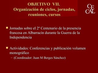 OBJETIVO VII.OBJETIVO VII.
Organización de ciclos, jornadas,Organización de ciclos, jornadas,
reuniones, cursosreuniones, cursos
 Jornadas sobre el 2º Centenario de la presenciaJornadas sobre el 2º Centenario de la presencia
francesa en Albarracín durante la Guerra de lafrancesa en Albarracín durante la Guerra de la
IndependenciaIndependencia
 Actividades: Conferencias y publicación volumenActividades: Conferencias y publicación volumen
monográficomonográfico
– (Coordinador: Juan M Berges Sánchez)(Coordinador: Juan M Berges Sánchez)
 