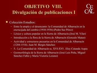 OBJETIVO VIII.OBJETIVO VIII.
Divulgación de publicaciones IDivulgación de publicaciones I
 Colección Estudios:Colección Estudios:
– Entre la utopía y el desencanto: la Comunidad de Albarracín en laEntre la utopía y el desencanto: la Comunidad de Albarracín en la
encrucijada del cambio (1910-1936) (Pedro Saz Pérez)encrucijada del cambio (1910-1936) (Pedro Saz Pérez)
– Léxico y cultura popular en la Sierra de Albarracín.(José M. Vilar)Léxico y cultura popular en la Sierra de Albarracín.(José M. Vilar)
– Introducción a la flora de la Sierra de Albarracín (Gonzalo Mateo)Introducción a la flora de la Sierra de Albarracín (Gonzalo Mateo)
– Actividad y estructuras pecuarias en la Comunidad de AlbarracínActividad y estructuras pecuarias en la Comunidad de Albarracín
(1284-1516). Juan M. Bergés Sánchez(1284-1516). Juan M. Bergés Sánchez
– 5.- La Comunidad de Albarracín ss. XVI-XVI . Eloy Cutanda Aspas5.- La Comunidad de Albarracín ss. XVI-XVI . Eloy Cutanda Aspas
– Geomorfología de la Sierra de Albarracín (José Luis Peña, MiguelGeomorfología de la Sierra de Albarracín (José Luis Peña, Miguel
Sánchez Fabre y Maria Victoria Lozano)Sánchez Fabre y Maria Victoria Lozano)
 