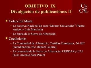 OBJETIVO IX.OBJETIVO IX.
Divulgación de publicaciones IIDivulgación de publicaciones II
 Colección MaitaColección Maita
– La Reserva Nacional de caza “Montes Universales” (PedroLa Reserva Nacional de caza “Montes Universales” (Pedro
Artigot y Luis Martínez)Artigot y Luis Martínez)
– La fauna de la Sierra de AlbarracínLa fauna de la Sierra de Albarracín
 CoedicionesCoediciones
– La Comunidad de Albarracín, Cartillas Turolenses, 24, IETLa Comunidad de Albarracín, Cartillas Turolenses, 24, IET
(coordinación José Manuel Latorre)(coordinación José Manuel Latorre)
– La economía de la Sierra de Albarracín, CEDDAR y CAILa economía de la Sierra de Albarracín, CEDDAR y CAI
(Luis Antonio Sáez Pérez)(Luis Antonio Sáez Pérez)
 