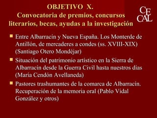 OBJETIVO X.OBJETIVO X.
Convocatoria de premios, concursosConvocatoria de premios, concursos
literarios, becas, ayudas a la investigaciónliterarios, becas, ayudas a la investigación
 Entre Albarracín y Nueva España. Los Monterde deEntre Albarracín y Nueva España. Los Monterde de
Antillón, de mercaderes a condes (ss. XVIII-XIX)Antillón, de mercaderes a condes (ss. XVIII-XIX)
(Santiago Otero Mondéjar)(Santiago Otero Mondéjar)
 Situación del patrimonio artístico en la Sierra deSituación del patrimonio artístico en la Sierra de
Albarracín desde la Guerra Civil hasta nuestros díasAlbarracín desde la Guerra Civil hasta nuestros días
(María Cendón Avellaneda)(María Cendón Avellaneda)
 Pastores trashumantes de la comarca de Albarracín.Pastores trashumantes de la comarca de Albarracín.
Recuperación de la memoria oral (Pablo VidalRecuperación de la memoria oral (Pablo Vidal
González y otros)González y otros)
 