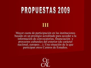 IIIIII
Mayor cuota de participación en las institucionesMayor cuota de participación en las instituciones
basado en un prestigio acreditado para acceder a labasado en un prestigio acreditado para acceder a la
información de convocatorias, financiación yinformación de convocatorias, financiación y
proyectos culturales del exterior (de carácterproyectos culturales del exterior (de carácter
nacional, europeo…). Una situación de la quenacional, europeo…). Una situación de la que
participan otros Centros de Estudios.participan otros Centros de Estudios.
 