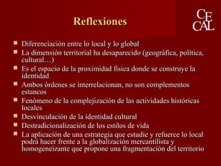  Diferenciación entre lo local y lo globalDiferenciación entre lo local y lo global
 La dimensión territorial ha desaparecido (geográfica, política,La dimensión territorial ha desaparecido (geográfica, política,
cultural…)cultural…)
 Es el espacio de la proximidad física donde se construye laEs el espacio de la proximidad física donde se construye la
identidadidentidad
 Ambos órdenes se interrelacionan, no son complementosAmbos órdenes se interrelacionan, no son complementos
estancosestancos
 Fenómeno de la complejización de las actividades históricasFenómeno de la complejización de las actividades históricas
localeslocales
 Desvinculación de la identidad culturalDesvinculación de la identidad cultural
 Destradicionalización de los estilos de vidaDestradicionalización de los estilos de vida
 La aplicación de una estrategia que estudie y refuerce lo localLa aplicación de una estrategia que estudie y refuerce lo local
podrá hacer frente a la globalización mercantilista ypodrá hacer frente a la globalización mercantilista y
homogeneizante que propone una fragmentación del territoriohomogeneizante que propone una fragmentación del territorio
ReflexionesReflexiones
 