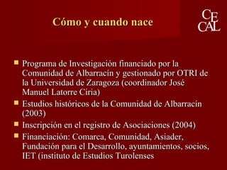 Cómo y cuando naceCómo y cuando nace
 Programa de Investigación financiado por laPrograma de Investigación financiado por la
Comunidad de Albarracín y gestionado por OTRI deComunidad de Albarracín y gestionado por OTRI de
la Universidad de Zaragoza (coordinador Joséla Universidad de Zaragoza (coordinador José
Manuel Latorre Ciria)Manuel Latorre Ciria)
 Estudios históricos de la Comunidad de AlbarracínEstudios históricos de la Comunidad de Albarracín
(2003)(2003)
 Inscripción en el registro de Asociaciones (2004)Inscripción en el registro de Asociaciones (2004)
 Financiación: Comarca, Comunidad, Asiader,Financiación: Comarca, Comunidad, Asiader,
Fundación para el Desarrollo, ayuntamientos, socios,Fundación para el Desarrollo, ayuntamientos, socios,
IET (instituto de Estudios TurolensesIET (instituto de Estudios Turolenses
 