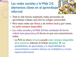 Las redes sociales y la Web 2.0,
elementos claves en el aprendizaje
informal
— 
— 
— 

Toda la vida hemos empleado redes personales de
aprendizaje: trabajo, casa, barrio, colegio, universidad
Pero estas redes son físicas y de ámbito local y, por tanto,
no están siempre disponibles
Las redes sociales y la Web 2.0 han cambiado de forma
radical este panorama y la forma en que nos comunicamos
todos
◦  La PLN es ahora virtual y puede estar siempre disponible
para nosotros. Además el ámbito es global è Las
posibilidades de aprendizaje y la disponibilidad de
conocimiento a nuestro alcance se multiplican y crecen
espectacularmente

 