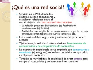 ¿Qué es una red social?
— 

Servicio en la Web donde los
usuarios pueden comunicarse y
establecer relaciones entre sí
con el objetivo de crear una red de contactos

◦  La relación puede ser bidireccional (ej. Facebook) o
unidireccional (ej. Twitter)
◦  Facilidades para ampliar la red de contactos: compartir red con
amigos, recomendaciones de nuevos contactos, etc.

— 
— 
— 

— 

Los usuarios deben registrarse y autenticarse para poder
acceder
Típicamente, la red social ofrece distintas herramientas de
comunicación y de compartición de contenidos
La interacción social suele verse ampliada con comentarios y
votaciones (ej. me gusta) sobre los contenidos compartidos,
en el propio contexto
También es muy habitual la posibilidad de crear grupos para
compartir contenidos y comunicarse internamente

 