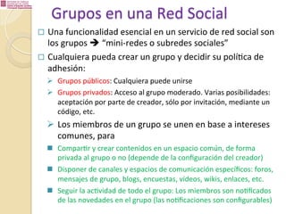 Grupos	
  en	
  una	
  Red	
  Social	
  
¨  Una	
  funcionalidad	
  esencial	
  en	
  un	
  servicio	
  de	
  red	
  social	
  son	
  	
  

los	
  grupos	
  è	
  “mini-­‐redes	
  o	
  subredes	
  sociales”	
  
¨  Cualquiera	
  pueda	
  crear	
  un	
  grupo	
  y	
  decidir	
  su	
  polí%ca	
  de	
  
adhesión:	
  

Ø  Grupos	
  públicos:	
  Cualquiera	
  puede	
  unirse	
  
Ø  Grupos	
  privados:	
  Acceso	
  al	
  grupo	
  moderado.	
  Varias	
  posibilidades:	
  
aceptación	
  por	
  parte	
  de	
  creador,	
  sólo	
  por	
  invitación,	
  mediante	
  un	
  
código,	
  etc.	
  	
  

Ø  Los	
  miembros	
  de	
  un	
  grupo	
  se	
  unen	
  en	
  base	
  a	
  intereses	
  
comunes,	
  para	
  
n  Compar%r	
  y	
  crear	
  contenidos	
  en	
  un	
  espacio	
  común,	
  de	
  forma	
  
privada	
  al	
  grupo	
  o	
  no	
  (depende	
  de	
  la	
  conﬁguración	
  del	
  creador)	
  
n  Disponer	
  de	
  canales	
  y	
  espacios	
  de	
  comunicación	
  especíﬁcos:	
  foros,	
  
mensajes	
  de	
  grupo,	
  blogs,	
  encuestas,	
  vídeos,	
  wikis,	
  enlaces,	
  etc.	
  
n  Seguir	
  la	
  ac%vidad	
  de	
  todo	
  el	
  grupo:	
  Los	
  miembros	
  son	
  no%ﬁcados	
  
de	
  las	
  novedades	
  en	
  el	
  grupo	
  (las	
  no%ﬁcaciones	
  son	
  conﬁgurables)	
  

 