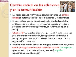 Cambio radical en las relaciones
y en la comunicación
— 
— 

— 

— 

Las redes sociales y la Web 2.0 están suponiendo un cambio
radical en la forma en que nos comunicamos y relacionamos
Es una realidad que se está expandiendo a todas las edades y
ámbitos socio-económicos, con enorme impacto en todos los
procesos comunicativos y, por tanto, en la formación y en el
trabajo
Objetivo è Aprovechar el enorme potencial de esta tecnología
para mejorar la comunicación, la organización del trabajo, el
trabajo en grupo y la gestión del conocimiento dentro de una
organización o empresa
Estamos ante nuevas formas de trabajar y aprender en red, donde
cobran protagonismo nuestras relaciones sociales: con expertos
(para aportar valor, conocimiento y matices) e iguales
(cooperación e colaboración)

 