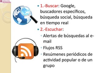 —  1.-­‐Buscar:	
  Google,	
  

buscadores	
  especíﬁcos,	
  
búsqueda	
  social,	
  búsqueda	
  
en	
  %empo	
  real	
  
—  2.-­‐Escuchar:	
  	
  
◦ Alertas	
  de	
  búsquedas	
  al	
  e-­‐
mail	
  
◦ Flujos	
  RSS	
  
◦ Resúmenes	
  periódicos	
  de	
  
ac%vidad	
  popular	
  o	
  de	
  un	
  
grupo	
  

 
