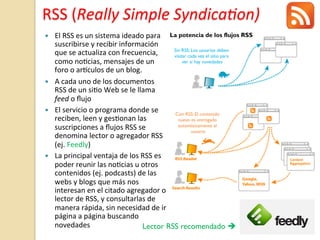 RSS	
  (Really	
  Simple	
  Syndica.on)	
  
— 

— 

— 

— 

El	
  RSS	
  es	
  un	
  sistema	
  ideado	
  para	
   La potencia de los flujos RSS
suscribirse	
  y	
  recibir	
  información	
  
Sin RSS: Los usuarios deben
que	
  se	
  actualiza	
  con	
  frecuencia,	
  
visitar cada vez el sitio para
ver si hay novedades
como	
  no%cias,	
  mensajes	
  de	
  un	
  
foro	
  o	
  arZculos	
  de	
  un	
  blog.	
  	
  
A	
  cada	
  uno	
  de	
  los	
  documentos	
  
RSS	
  de	
  un	
  si%o	
  Web	
  se	
  le	
  llama	
  
feed	
  o	
  ﬂujo	
  
El	
  servicio	
  o	
  programa	
  donde	
  se	
  
Con RSS: El contenido
reciben,	
  leen	
  y	
  ges%onan	
  las	
  
nuevo es entregado
automáticamente al
suscripciones	
  a	
  ﬂujos	
  RSS	
  se	
  
usuario
denomina	
  lector	
  o	
  agregador	
  RSS	
  
(ej.	
  Feedly)	
  
La	
  principal	
  ventaja	
  de	
  los	
  RSS	
  es	
  
poder	
  reunir	
  las	
  no%cias	
  u	
  otros	
  
contenidos	
  (ej.	
  podcasts)	
  de	
  las	
  
webs	
  y	
  blogs	
  que	
  más	
  nos	
  
interesan	
  en	
  el	
  citado	
  agregador	
  o	
  
lector	
  de	
  RSS,	
  y	
  consultarlas	
  de	
  
manera	
  rápida,	
  sin	
  necesidad	
  de	
  ir	
  
página	
  a	
  página	
  buscando	
  
novedades	
  
Lector RSS recomendado è

 