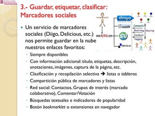3.- Guardar, etiquetar, clasificar:
Marcadores sociales
— 

Un servicio de marcadores
sociales (Diigo, Delicious, etc.)
nos permite guardar en la nube
nuestros enlaces favoritos:
◦  Siempre disponibles
◦  Con información adicional: título, etiquetas, descripción,
anotaciones, imágenes, captura de la página, etc.
◦  Clasificación y recopilación selectiva è listas o tableros
◦  Compartición pública de marcadores y listas
◦  Red social: Contactos, Grupos de interés (marcado
colaborativo), Comentar/Votación
◦  Búsquedas textuales e indicadores de popularidad
◦  Botón bookmarklet o extensiones en navegador

 