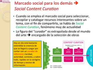 Marcado	
  social	
  para	
  los	
  demás	
  è	
  
Social	
  Content	
  Cura.on	
  
Cuando	
  se	
  emplea	
  el	
  marcado	
  social	
  para	
  seleccionar,	
  
recopilar	
  y	
  catalogar	
  recursos	
  interesantes	
  sobre	
  un	
  
tema,	
  con	
  el	
  ﬁn	
  de	
  compar%rlo,	
  se	
  habla	
  de	
  Social	
  
Content	
  Cura.on,	
  fenómeno	
  muy	
  de	
  actualidad	
  
—  La	
  ﬁgura	
  del	
  “curador”	
  es	
  extrapolada	
  desde	
  el	
  mundo	
  
del	
  arte	
  è	
  encargado	
  de	
  la	
  selección	
  de	
  obras	
  
— 

Hoy	
  en	
  día	
  está	
  bastante	
  
extendida	
  la	
  creencia	
  de	
  
que	
  se	
  llegará	
  a	
  pagar	
  por	
  
contar	
  con	
  un	
  curador	
  de	
  
referencia:	
  claridad,	
  
autoridad,	
  contexto,	
  y	
  sobre	
  
todo,	
  rapidez	
  en	
  la	
  vorágine	
  
de	
  %empo	
  y	
  exceso	
  de	
  
información.	
  

 
