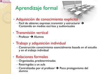 Aprendizaje formal
• 

Adquisición de conocimiento explícito

–  Fácil de obtener, expresar, transmitir y estructurar è
Contenido en medios escritos y audiovisuales

• 

Transmisión vertical
–  Profesor è Alumno

• 

Trabajo y adquisición individual
–  Construcción conocimiento esencialmente basada en el estudio
y en el trabajo individual

• 

Relaciones formales

–  Organizadas, predeterminadas
–  Restringidas a un aula
–  Centralizadas por el profesor è Poco protagonismo del
alumno

 