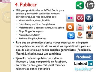 4. Publicar
— 

Múltiples posibilidades en la Web Social para
publicar y compartir contenidos creados
por nosotros. Los más populares son:
◦ 
◦ 
◦ 
◦ 
◦ 
◦ 

— 

Vídeos:YouTube,Vimeo, DotSub
Fotos: Instagram, Flickr, Google Fotos
Presentaciones y docs: SlideShare, Issuu, Scribd
Blogs: Blogger, Wordpress
Música: Last.fm,Yes.fm
Archivos: DropBox, Box.net

Para que un contenido alcance mayor repercusión e impacto
debe publicarse, además de en los sitios especializados para ese
tipo de contenido, en redes sociales generalistas (Facebook,

Tuenti, Linkedin, etc.) y/o temáticas
— 

Ejemplo: Podemos publicar un vídeo en
Youtube, y luego compartirlo en Facebook,
en Twitter y en alguna red social temática
relacionada con el contenido

 