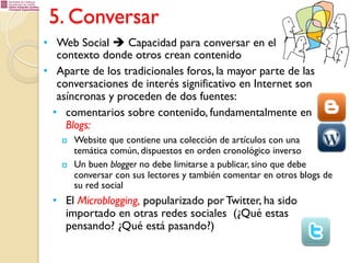 5. Conversar
•  Web Social è Capacidad para conversar en el
contexto donde otros crean contenido
•  Aparte de los tradicionales foros, la mayor parte de las
conversaciones de interés significativo en Internet son
asíncronas y proceden de dos fuentes:
•  comentarios sobre contenido, fundamentalmente en
Blogs:
p 

p 

Website que contiene una colección de artículos con una
temática común, dispuestos en orden cronológico inverso
Un buen blogger no debe limitarse a publicar, sino que debe
conversar con sus lectores y también comentar en otros blogs de
su red social

•  El Microblogging, popularizado por Twitter, ha sido
importado en otras redes sociales (¿Qué estas
pensando? ¿Qué está pasando?)

 