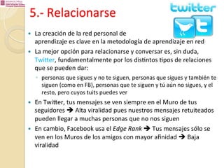 5.-­‐	
  Relacionarse	
  
— 
— 

La	
  creación	
  de	
  la	
  red	
  personal	
  de	
  	
  
aprendizaje	
  es	
  clave	
  en	
  la	
  metodología	
  de	
  aprendizaje	
  en	
  red	
  
La	
  mejor	
  opción	
  para	
  relacionarse	
  y	
  conversar	
  es,	
  sin	
  duda,	
  
Twiber,	
  fundamentalmente	
  por	
  los	
  dis%ntos	
  %pos	
  de	
  relaciones	
  
que	
  se	
  pueden	
  dar:	
  	
  
◦  personas	
  que	
  sigues	
  y	
  no	
  te	
  siguen,	
  personas	
  que	
  sigues	
  y	
  también	
  te	
  
siguen	
  (como	
  en	
  FB),	
  personas	
  que	
  te	
  siguen	
  y	
  tú	
  aún	
  no	
  sigues,	
  y	
  el	
  
resto,	
  pero	
  cuyos	
  tuits	
  puedes	
  ver	
  

— 

— 

En	
  Twiber,	
  tus	
  mensajes	
  se	
  ven	
  siempre	
  en	
  el	
  Muro	
  de	
  tus	
  
seguidores	
  è	
  Alta	
  viralidad	
  pues	
  nuestros	
  mensajes	
  retuiteados	
  
pueden	
  llegar	
  a	
  muchas	
  personas	
  que	
  no	
  nos	
  siguen	
  
En	
  cambio,	
  Facebook	
  usa	
  el	
  Edge	
  Rank	
  è	
  Tus	
  mensajes	
  sólo	
  se	
  
ven	
  en	
  los	
  Muros	
  de	
  los	
  amigos	
  con	
  mayor	
  aﬁnidad	
  è	
  Baja	
  
viralidad	
  

 