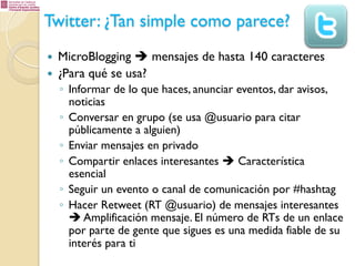 Twitter: ¿Tan simple como parece?
— 
— 

MicroBlogging è mensajes de hasta 140 caracteres
¿Para qué se usa?
◦  Informar de lo que haces, anunciar eventos, dar avisos,
noticias
◦  Conversar en grupo (se usa @usuario para citar
públicamente a alguien)
◦  Enviar mensajes en privado
◦  Compartir enlaces interesantes è Característica
esencial
◦  Seguir un evento o canal de comunicación por #hashtag
◦  Hacer Retweet (RT @usuario) de mensajes interesantes
è Amplificación mensaje. El número de RTs de un enlace
por parte de gente que sigues es una medida fiable de su
interés para ti

 