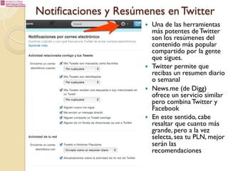 Notificaciones y Resúmenes en Twitter
— 

— 

— 

— 

Una de las herramientas
más potentes de Twitter
son los resúmenes del
contenido más popular
compartido por la gente
que sigues.
Twitter permite que
recibas un resumen diario
o semanal
News.me (de Digg)
ofrece un servicio similar
pero combina Twitter y
Facebook
En este sentido, cabe
resaltar que cuanto más
grande, pero a la vez
selecta, sea tu PLN, mejor
serán las
recomendaciones

 