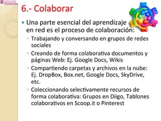 6.-­‐	
  Colaborar	
  
—  Una	
  parte	
  esencial	
  del	
  aprendizaje	
  	
  

en	
  red	
  es	
  el	
  proceso	
  de	
  colaboración:	
  
◦  Trabajando	
  y	
  conversando	
  en	
  grupos	
  de	
  redes	
  
sociales	
  
◦  Creando	
  de	
  forma	
  colabora%va	
  documentos	
  y	
  
páginas	
  Web:	
  Ej.	
  Google	
  Docs,	
  Wikis	
  
◦  Compar%endo	
  carpetas	
  y	
  archivos	
  en	
  la	
  nube:	
  
Ej.	
  DropBox,	
  Box.net,	
  Google	
  Docs,	
  SkyDrive,	
  
etc.	
  
◦  Coleccionando	
  selec%vamente	
  recursos	
  de	
  
forma	
  colabora%va:	
  Grupos	
  en	
  Diigo,	
  Tablones	
  
colabora%vos	
  en	
  Scoop.it	
  o	
  Pinterest	
  

 