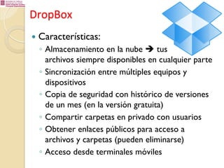 DropBox	
  
—  Características:

◦  Almacenamiento en la nube è tus
archivos siempre disponibles en cualquier parte
◦  Sincronización entre múltiples equipos y
dispositivos
◦  Copia de seguridad con histórico de versiones
de un mes (en la versión gratuita)
◦  Compartir carpetas en privado con usuarios
◦  Obtener enlaces públicos para acceso a
archivos y carpetas (pueden eliminarse)
◦  Acceso desde terminales móviles

 