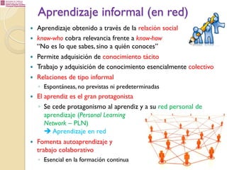 Aprendizaje informal (en red)
— 
— 
— 
— 
— 

Aprendizaje obtenido a través de la relación social
know-who cobra relevancia frente a know-how
“No es lo que sabes, sino a quién conoces”
Permite adquisición de conocimiento tácito
Trabajo y adquisición de conocimiento esencialmente colectivo
Relaciones de tipo informal
◦  Espontáneas, no previstas ni predeterminadas

— 

— 

El aprendiz es el gran protagonista
◦  Se cede protagonismo al aprendiz y a su red personal de
aprendizaje (Personal Learning
Network – PLN)
è Aprendizaje en red
Fomenta autoaprendizaje y
trabajo colaborativo
◦  Esencial en la formación continua

 