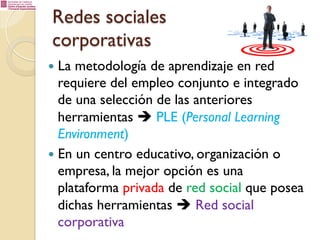 Redes sociales
corporativas
—  La

metodología de aprendizaje en red
requiere del empleo conjunto e integrado
de una selección de las anteriores
herramientas è PLE (Personal Learning
Environment)
—  En un centro educativo, organización o
empresa, la mejor opción es una
plataforma privada de red social que posea
dichas herramientas è Red social
corporativa

 