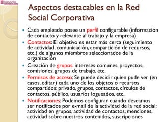 Aspectos destacables en la Red
Social Corporativa
— 
— 

— 
— 

— 

Cada empleado posee un perfil configurable (información
de contacto y relevante al trabajo y la empresa)
Contactos: El objetivo es estar más cerca (seguimiento
de actividad, comunicación, compartición de recursos,
etc.) de algunos miembros seleccionados de la
organización
Creación de grupos: intereses comunes, proyectos,
comisiones, grupos de trabajo, etc.
Permisos de acceso: Se puede decidir quien pude ver (en
casos, editar) cada uno de los objetos o recursos
compartidos: privado, grupos, contactos, círculos de
contactos, público, usuarios logueados, etc.
Notificaciones: Podemos configurar cuando deseamos
ser notificados por e-mail de la actividad de la red social:
actividad en grupos, actividad de contactos, menciones,
actividad sobre nuestros contenidos, suscripciones

 