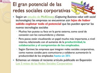 El gran potencial de las
redes sociales corporativas
— 

Según un estudio de McKinsey (Capturing Business value with social
techonologies) las empresas se encuentran aún lejos de haber
sabido explotar todo el potencial que les pueden aportar las
nuevas tecnologías sociales
◦  Muchas han puesto su foco en la parte externa, como canal de
conexión con los consumidores y clientes
◦  Pero pocas están visualizando un papel mucho más importante, a nivel
interno, relacionado con el aumento de la productividad, la
colaboración y el compromiso de los empleados.
◦  Según Gartner, las empresas que integren redes sociales corporativas,
como nuevos canales para comunicarse y colaborar, aumentarán la
productividad de los empleados hasta un 25%

— 

Echemos un vistazo al reciente artículo publicado en Expansión
Los 5 mitos de las Redes Sociales Corporativas

 