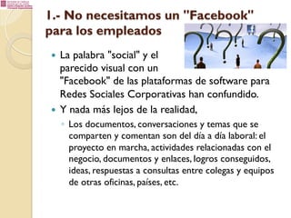 1.- No necesitamos un "Facebook"
para los empleados
La palabra "social" y el
parecido visual con un
"Facebook" de las plataformas de software para
Redes Sociales Corporativas han confundido.
—  Y nada más lejos de la realidad,
— 

◦  Los documentos, conversaciones y temas que se
comparten y comentan son del día a día laboral: el
proyecto en marcha, actividades relacionadas con el
negocio, documentos y enlaces, logros conseguidos,
ideas, respuestas a consultas entre colegas y equipos
de otras oficinas, países, etc.

 