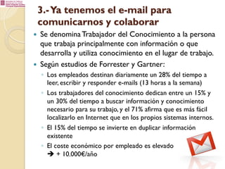 3.- Ya tenemos el e-mail para
comunicarnos y colaborar
— 

— 

Se denomina Trabajador del Conocimiento a la persona
que trabaja principalmente con información o que
desarrolla y utiliza conocimiento en el lugar de trabajo.
Según estudios de Forrester y Gartner:
◦  Los empleados destinan diariamente un 28% del tiempo a
leer, escribir y responder e-mails (13 horas a la semana)
◦  Los trabajadores del conocimiento dedican entre un 15% y
un 30% del tiempo a buscar información y conocimiento
necesario para su trabajo, y el 71% afirma que es más fácil
localizarlo en Internet que en los propios sistemas internos.
◦  El 15% del tiempo se invierte en duplicar información
existente
◦  El coste económico por empleado es elevado
è + 10.000€/año

 