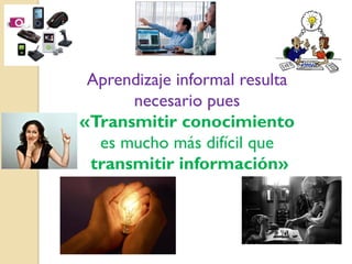 Aprendizaje informal resulta
necesario pues
«Transmitir conocimiento
es mucho más difícil que
transmitir información»

 