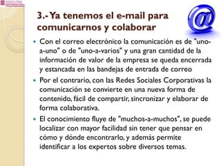 3.- Ya tenemos el e-mail para
comunicarnos y colaborar
— 

— 

— 

Con el correo electrónico la comunicación es de "unoa-uno" o de "uno-a-varios" y una gran cantidad de la
información de valor de la empresa se queda encerrada
y estancada en las bandejas de entrada de correo
Por el contrario, con las Redes Sociales Corporativas la
comunicación se convierte en una nueva forma de
contenido, fácil de compartir, sincronizar y elaborar de
forma colaborativa.
El conocimiento fluye de "muchos-a-muchos", se puede
localizar con mayor facilidad sin tener que pensar en
cómo y dónde encontrarlo, y además permite
identificar a los expertos sobre diversos temas.

 