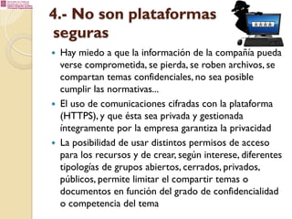 4.- No son plataformas
seguras
— 

— 

— 

Hay miedo a que la información de la compañía pueda
verse comprometida, se pierda, se roben archivos, se
compartan temas confidenciales, no sea posible
cumplir las normativas...
El uso de comunicaciones cifradas con la plataforma
(HTTPS), y que ésta sea privada y gestionada
íntegramente por la empresa garantiza la privacidad
La posibilidad de usar distintos permisos de acceso
para los recursos y de crear, según interese, diferentes
tipologías de grupos abiertos, cerrados, privados,
públicos, permite limitar el compartir temas o
documentos en función del grado de confidencialidad
o competencia del tema

 