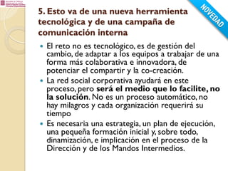 5. Esto va de una nueva herramienta
tecnológica y de una campaña de
comunicación interna
El reto no es tecnológico, es de gestión del
cambio, de adaptar a los equipos a trabajar de una
forma más colaborativa e innovadora, de
potenciar el compartir y la co-creación.
—  La red social corporativa ayudará en este
proceso, pero será el medio que lo facilite, no
la solución. No es un proceso automático, no
hay milagros y cada organización requerirá su
tiempo
—  Es necesaria una estrategia, un plan de ejecución,
una pequeña formación inicial y, sobre todo,
dinamización, e implicación en el proceso de la
Dirección y de los Mandos Intermedios.
— 

 