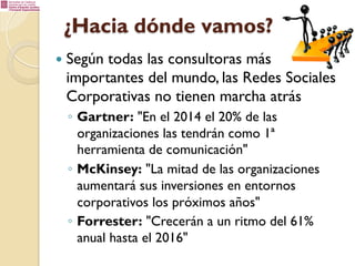¿Hacia dónde vamos?
—  Según todas

las consultoras más
importantes del mundo, las Redes Sociales
Corporativas no tienen marcha atrás
◦  Gartner: "En el 2014 el 20% de las
organizaciones las tendrán como 1ª
herramienta de comunicación"
◦  McKinsey: "La mitad de las organizaciones
aumentará sus inversiones en entornos
corporativos los próximos años"
◦  Forrester: "Crecerán a un ritmo del 61%
anual hasta el 2016"

 