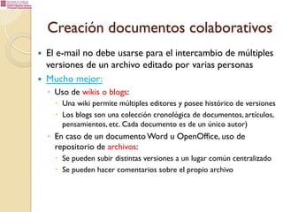 Creación documentos colaborativos
— 
— 

El e-mail no debe usarse para el intercambio de múltiples
versiones de un archivo editado por varias personas
Mucho mejor:
◦  Uso de wikis o blogs:
–  Una wiki permite múltiples editores y posee histórico de versiones
–  Los blogs son una colección cronológica de documentos, artículos,
pensamientos, etc. Cada documento es de un único autor)

◦  En caso de un documento Word u OpenOffice, uso de
repositorio de archivos:
–  Se pueden subir distintas versiones a un lugar común centralizado
–  Se pueden hacer comentarios sobre el propio archivo

 