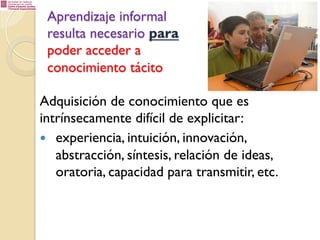Aprendizaje informal
resulta necesario para
poder acceder a
conocimiento tácito
Adquisición de conocimiento que es
intrínsecamente difícil de explicitar:
—  experiencia, intuición, innovación,
abstracción, síntesis, relación de ideas,
oratoria, capacidad para transmitir, etc.

 