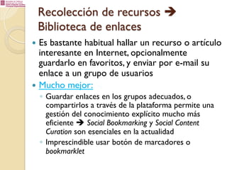 Recolección de recursos è
Biblioteca de enlaces
—  Es

bastante habitual hallar un recurso o artículo
interesante en Internet, opcionalmente
guardarlo en favoritos, y enviar por e-mail su
enlace a un grupo de usuarios
—  Mucho mejor:
◦  Guardar enlaces en los grupos adecuados, o
compartirlos a través de la plataforma permite una
gestión del conocimiento explícito mucho más
eficiente è Social Bookmarking y Social Content
Curation son esenciales en la actualidad
◦  Imprescindible usar botón de marcadores o
bookmarklet

 