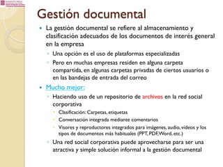Gestión documental
— 

La gestión documental se refiere al almacenamiento y
clasificación adecuados de los documentos de interés general
en la empresa
◦  Una opción es el uso de plataformas especializadas
◦  Pero en muchas empresas residen en alguna carpeta
compartida, en algunas carpetas privadas de ciertos usuarios o
en las bandejas de entrada del correo

— 

Mucho mejor:
◦  Haciendo uso de un repositorio de archivos en la red social
corporativa
–  Clasificación: Carpetas, etiquetas
–  Conversación integrada mediante comentarios
–  Visores y reproductores integrados para imágenes, audio, vídeos y los
tipos de documentos más habituales (PPT, PDF, Word, etc.)

◦  Una red social corporativa puede aprovecharse para ser una
atractiva y simple solución informal a la gestión documental

 