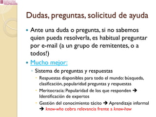Dudas, preguntas, solicitud de ayuda
—  Ante

una duda o pregunta, si no sabemos
quien pueda resolverla, es habitual preguntar
por e-mail (a un grupo de remitentes, o a
todos!)
—  Mucho mejor:
◦  Sistema de preguntas y respuestas
–  Respuestas disponibles para todo el mundo: búsqueda,
clasificación, popularidad preguntas y respuestas
–  Meritocracia: Popularidad de los que responden è
Identificación de expertos
–  Gestión del conocimiento tácito è Aprendizaje informal
è know-who cobra relevancia frente a know-how

 
