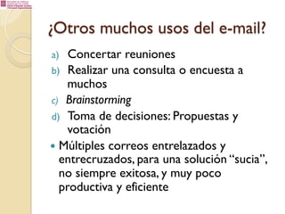 ¿Otros muchos usos del e-mail?
Concertar reuniones
b)  Realizar una consulta o encuesta a
muchos
c)  Brainstorming
d)  Toma de decisiones: Propuestas y
votación
—  Múltiples correos entrelazados y
entrecruzados, para una solución “sucia”,
no siempre exitosa, y muy poco
productiva y eficiente
a) 

 