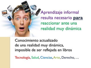 Aprendizaje informal
resulta necesario para
reaccionar ante una
realidad muy dinámica
Conocimiento actualizado
de una realidad muy dinámica,
imposible de ser reflejada en libros
Tecnología, Salud, Ciencias, Arte, Derecho, …

 