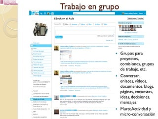 Trabajo en grupo

— 

— 

— 

Grupos para
proyectos,
comisiones, grupos
de trabajo, etc.
Conversar,
enlaces, vídeos,
documentos, blogs,
páginas, encuestas,
ideas, decisiones,
mensajes
Muro: Actividad y
micro-conversación

 