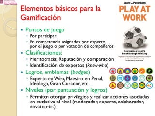 Elementos básicos para la
Gamificación
— 

Puntos de juego

— 

Clasificaciones:

◦  Por participar
◦  En competencia, asignados por experto,
por el juego o por votación de compañeros

◦  Meritocracia: Reputación y comparación
◦  Identificación de expertos (know-who)

— 

Logros, emblemas (badges)

◦  Experto en Web, Maestro en Penal,
Ideólogo, Gran Curador, etc.

— 

Niveles (por puntuación y logros):

◦  Permiten otorgar privilegios y realizar acciones asociadas
en exclusiva al nivel (moderador, experto, colaborador,
novato, etc.)

 