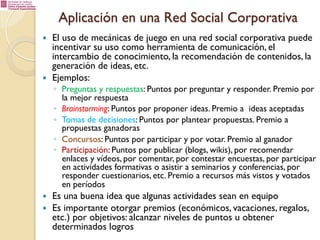 Aplicación en una Red Social Corporativa
— 

— 

El uso de mecánicas de juego en una red social corporativa puede
incentivar su uso como herramienta de comunicación, el
intercambio de conocimiento, la recomendación de contenidos, la
generación de ideas, etc.
Ejemplos:

◦  Preguntas y respuestas: Puntos por preguntar y responder. Premio por
la mejor respuesta
◦  Brainstorming: Puntos por proponer ideas. Premio a ideas aceptadas
◦  Tomas de decisiones: Puntos por plantear propuestas. Premio a
propuestas ganadoras
◦  Concursos: Puntos por participar y por votar. Premio al ganador
◦  Participación: Puntos por publicar (blogs, wikis), por recomendar
enlaces y vídeos, por comentar, por contestar encuestas, por participar
en actividades formativas o asistir a seminarios y conferencias, por
responder cuestionarios, etc. Premio a recursos más vistos y votados
en períodos

— 
— 

Es una buena idea que algunas actividades sean en equipo
Es importante otorgar premios (económicos, vacaciones, regalos,
etc.) por objetivos: alcanzar niveles de puntos u obtener
determinados logros

 